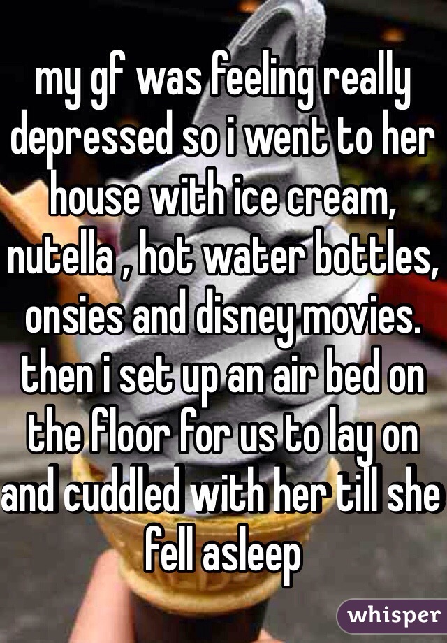 my gf was feeling really depressed so i went to her house with ice cream, nutella , hot water bottles, onsies and disney movies. then i set up an air bed on the floor for us to lay on and cuddled with her till she fell asleep