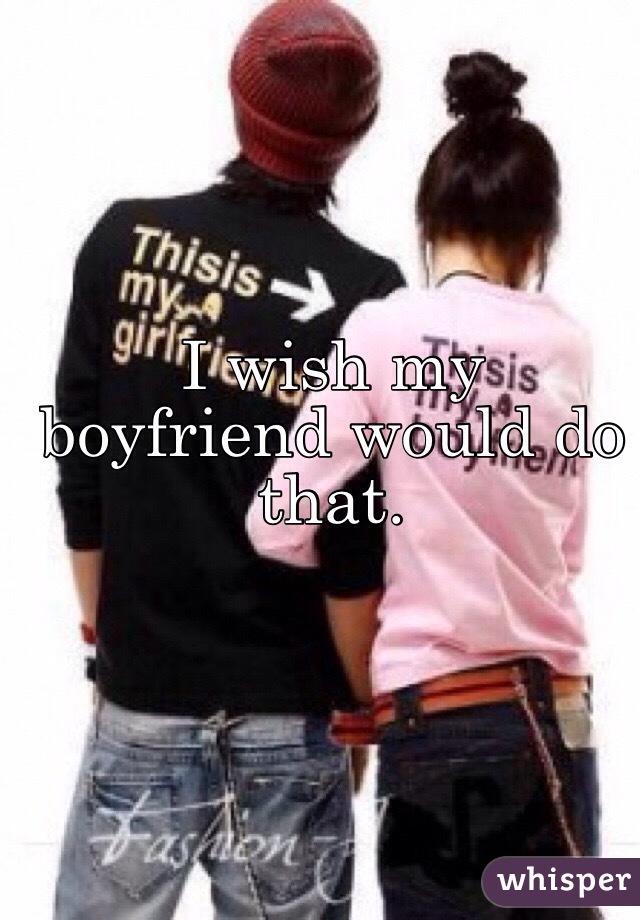 I wish my boyfriend would do that. 