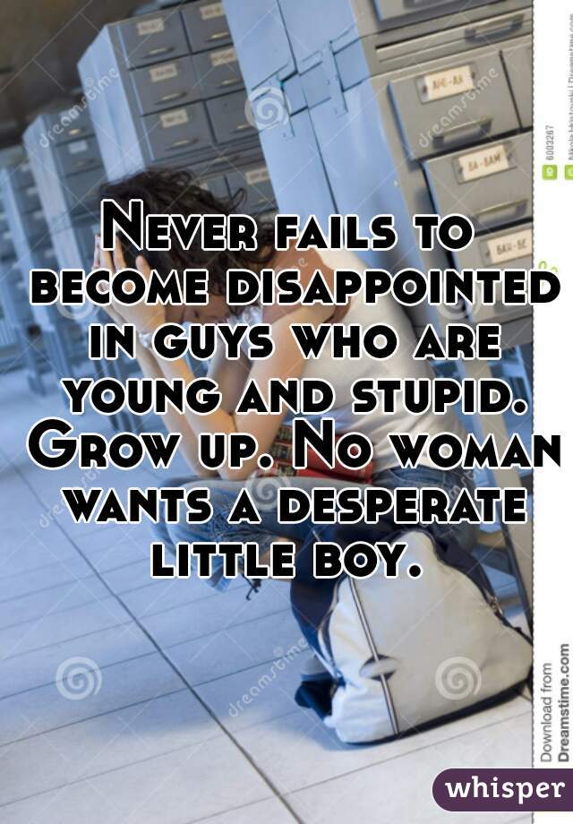 Never fails to become disappointed in guys who are young and stupid. Grow up. No woman wants a desperate little boy. 