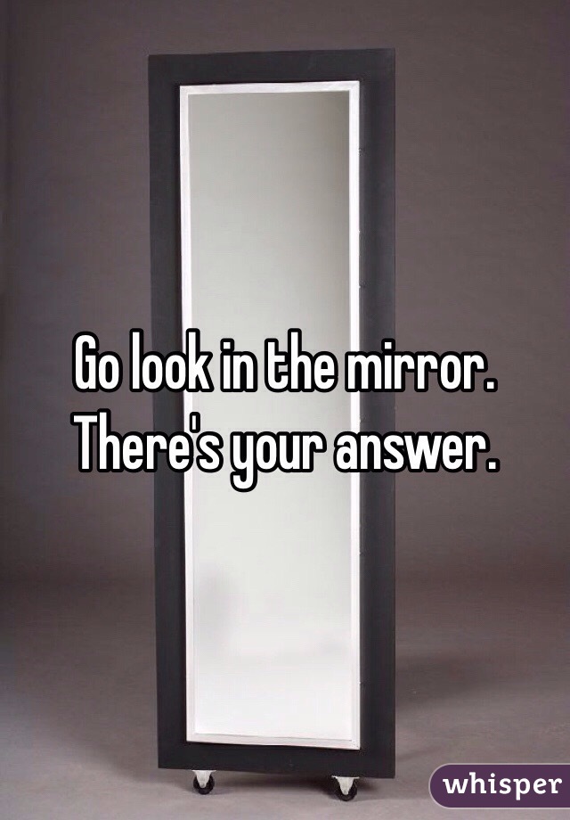 Go look in the mirror. There's your answer.