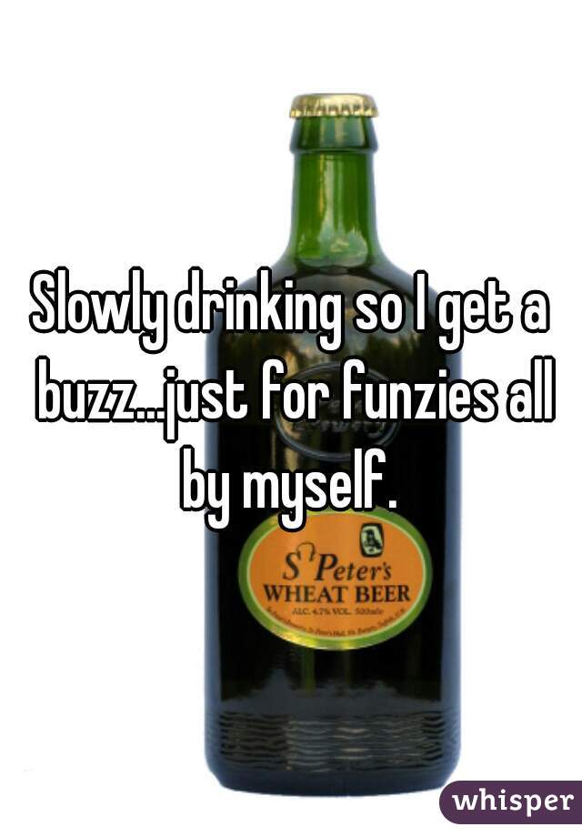 Slowly drinking so I get a buzz...just for funzies all by myself. 