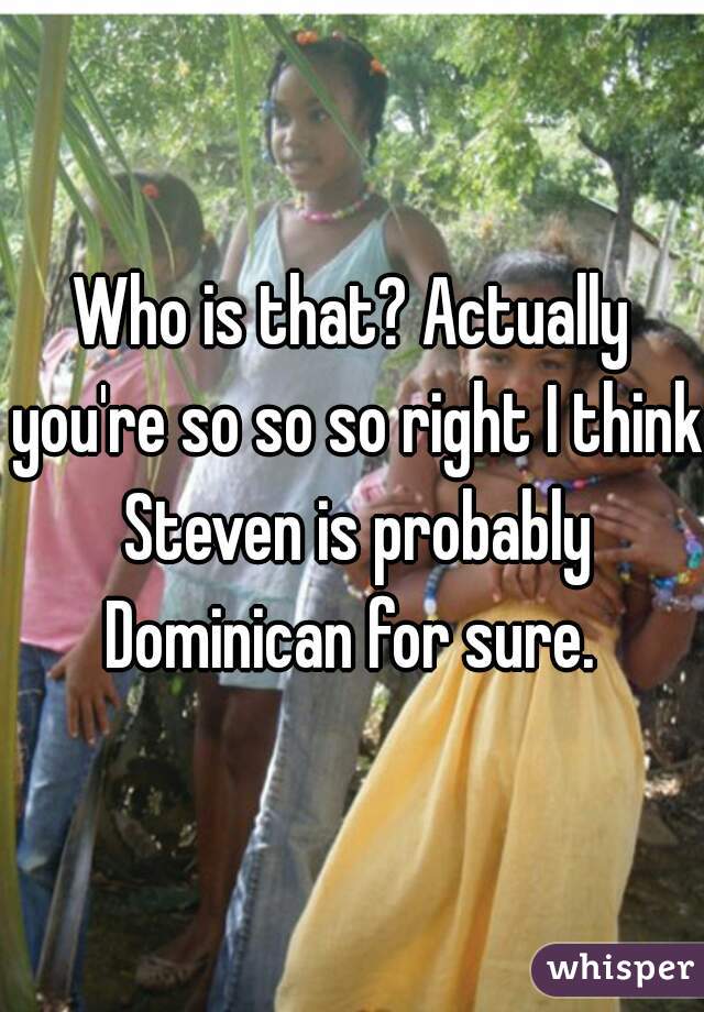 Who is that? Actually you're so so so right I think Steven is probably Dominican for sure. 