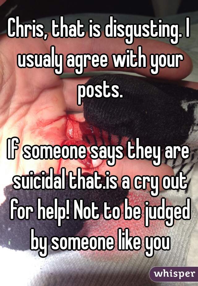 Chris, that is disgusting. I usualy agree with your posts.

If someone says they are suicidal that.is a cry out for help! Not to be judged by someone like you