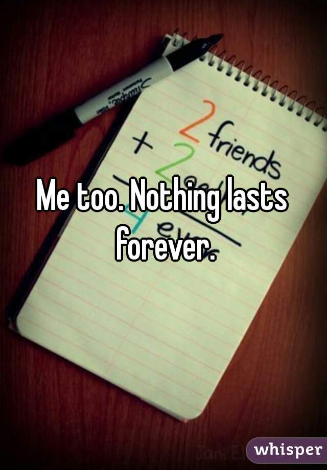 Me too. Nothing lasts forever.