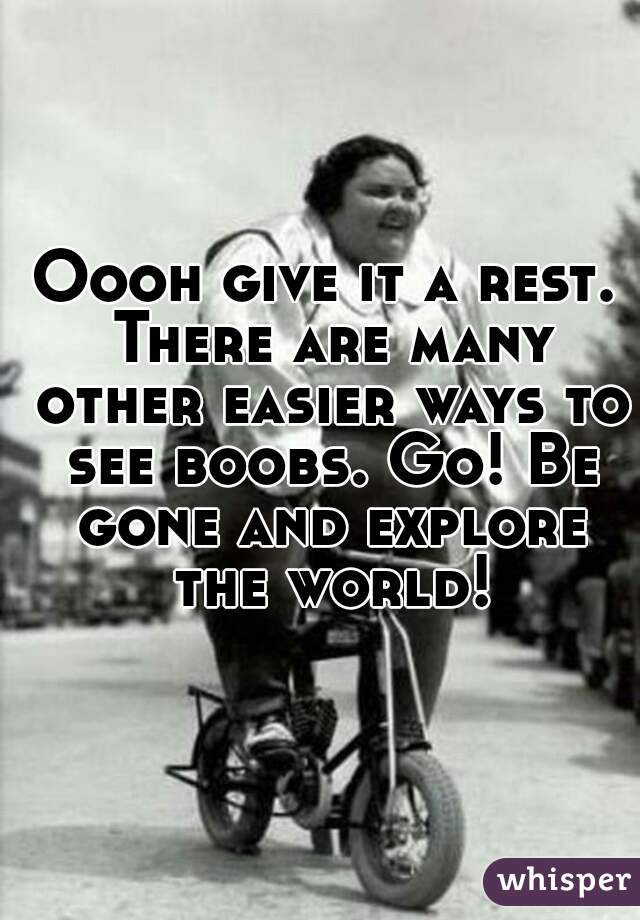 Oooh give it a rest. There are many other easier ways to see boobs. Go! Be gone and explore the world!