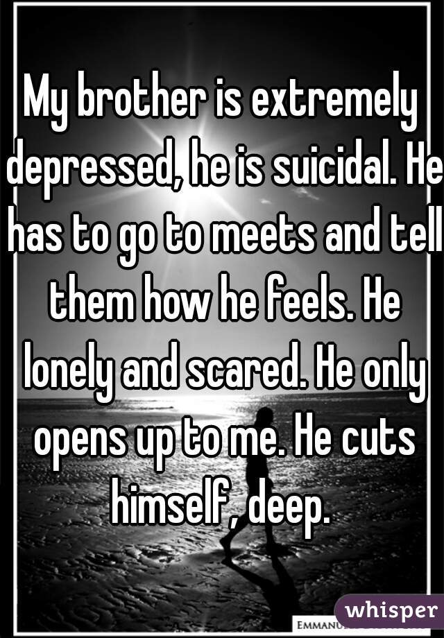 My brother is extremely depressed, he is suicidal. He has to go to meets and tell them how he feels. He lonely and scared. He only opens up to me. He cuts himself, deep. 