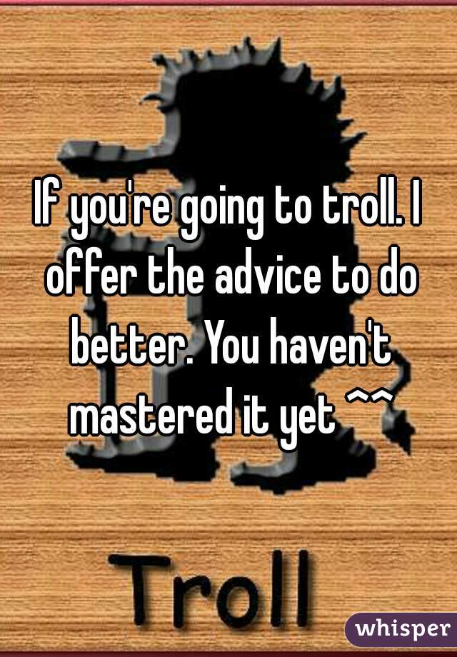 If you're going to troll. I offer the advice to do better. You haven't mastered it yet ^^