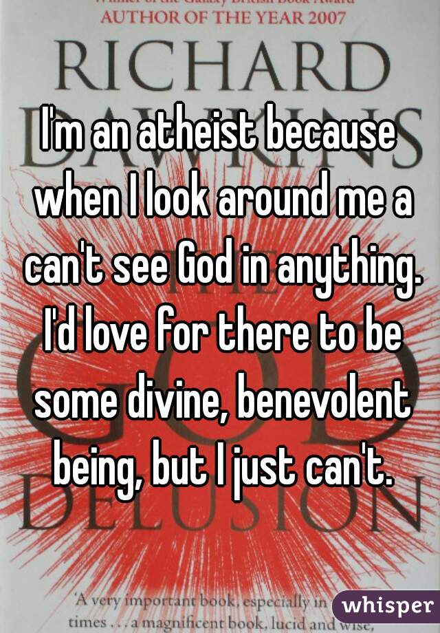 I'm an atheist because when I look around me a can't see God in anything. I'd love for there to be some divine, benevolent being, but I just can't.