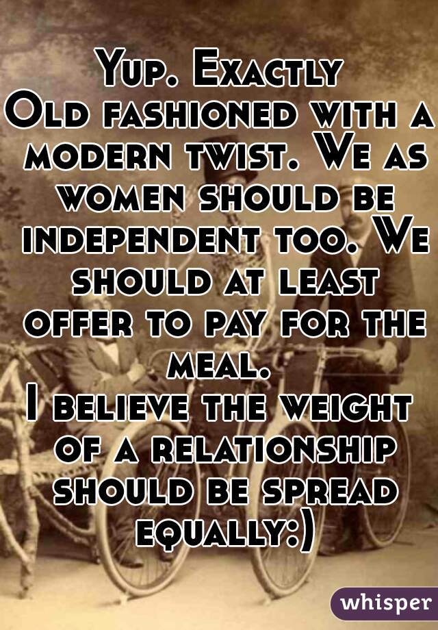 Yup. Exactly
Old fashioned with a modern twist. We as women should be independent too. We should at least offer to pay for the meal. 
I believe the weight of a relationship should be spread equally:)