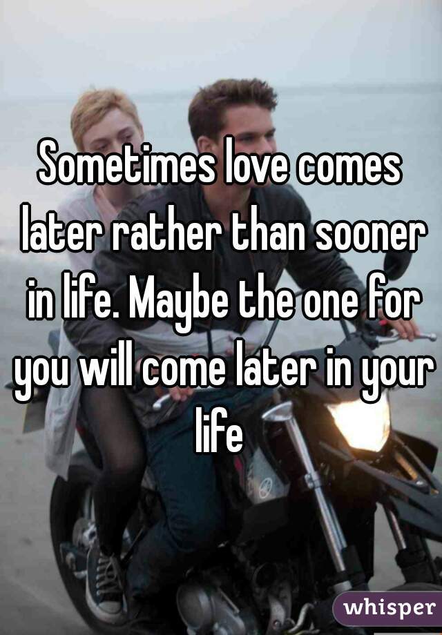 Sometimes love comes later rather than sooner in life. Maybe the one for you will come later in your life 