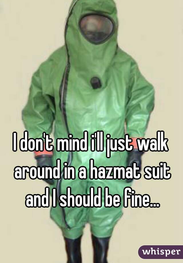 I don't mind i'll just walk around in a hazmat suit and I should be fine...