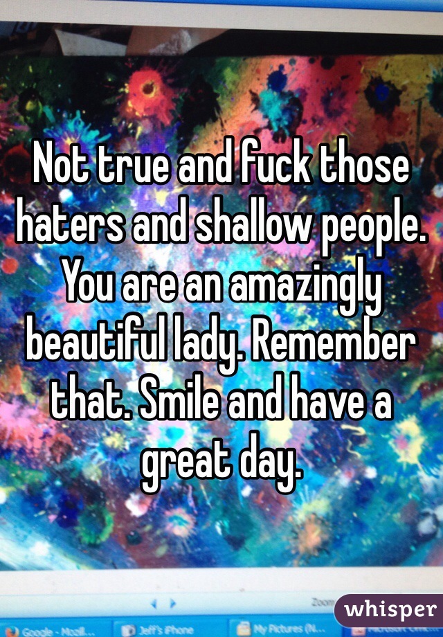 Not true and fuck those haters and shallow people. You are an amazingly beautiful lady. Remember that. Smile and have a great day.  