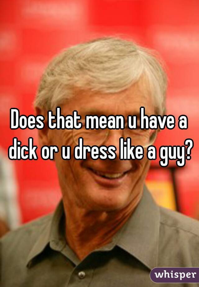 Does that mean u have a dick or u dress like a guy?