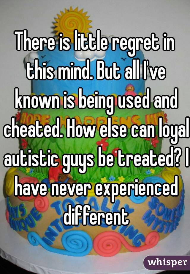 There is little regret in this mind. But all I've known is being used and cheated. How else can loyal autistic guys be treated? I have never experienced different