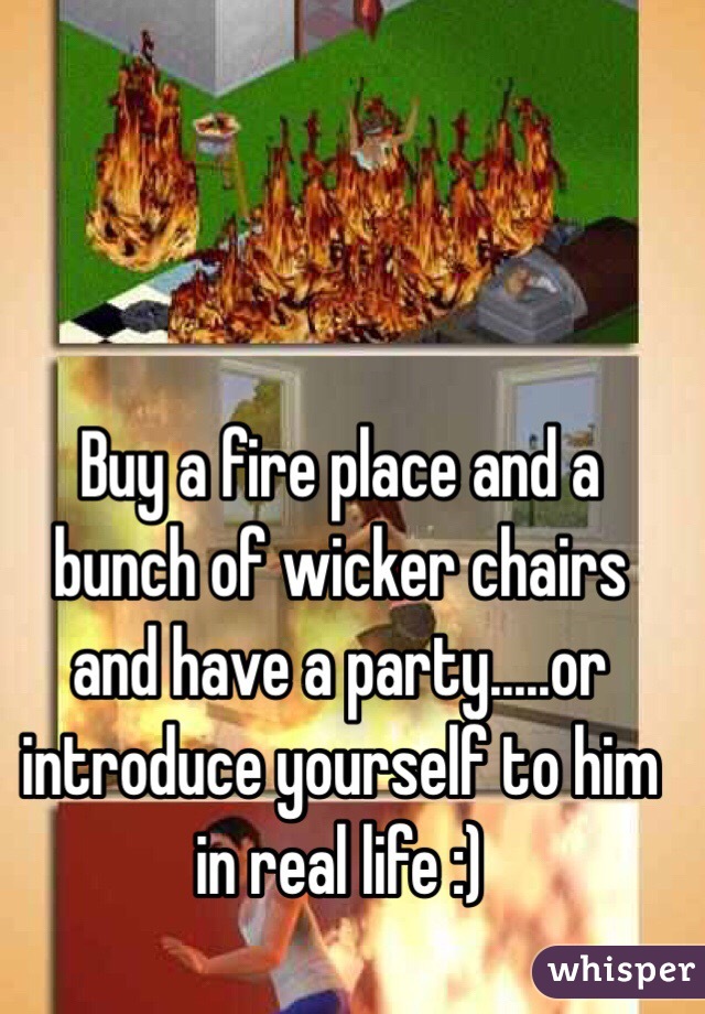 Buy a fire place and a bunch of wicker chairs and have a party.....or introduce yourself to him in real life :)