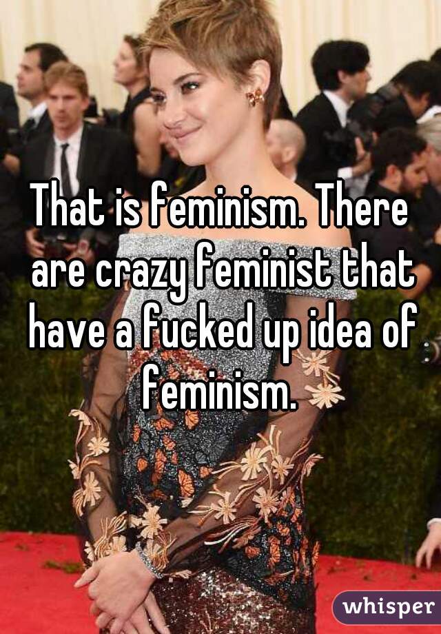 That is feminism. There are crazy feminist that have a fucked up idea of feminism. 