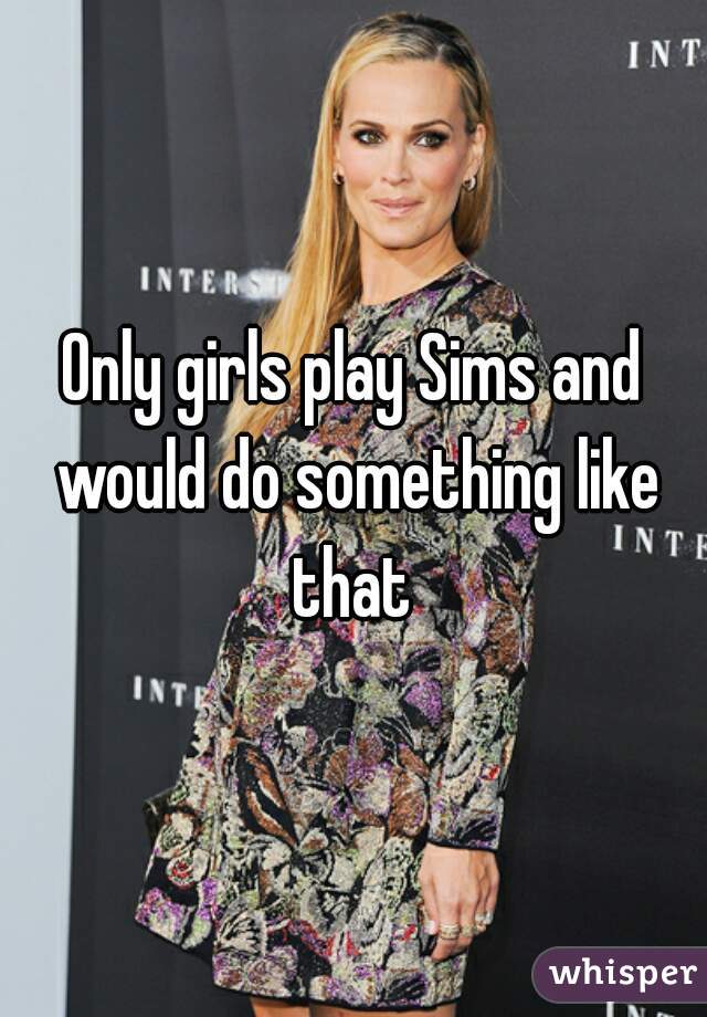 Only girls play Sims and would do something like that 