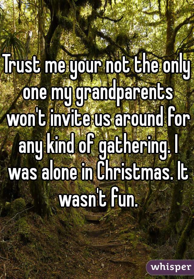 Trust me your not the only one my grandparents won't invite us around for any kind of gathering. I was alone in Christmas. It wasn't fun.