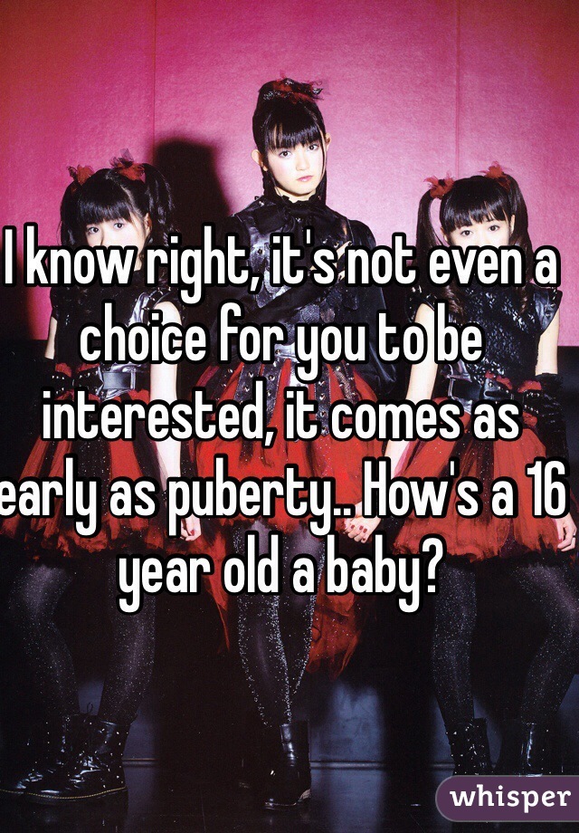 I know right, it's not even a choice for you to be interested, it comes as early as puberty.. How's a 16 year old a baby?