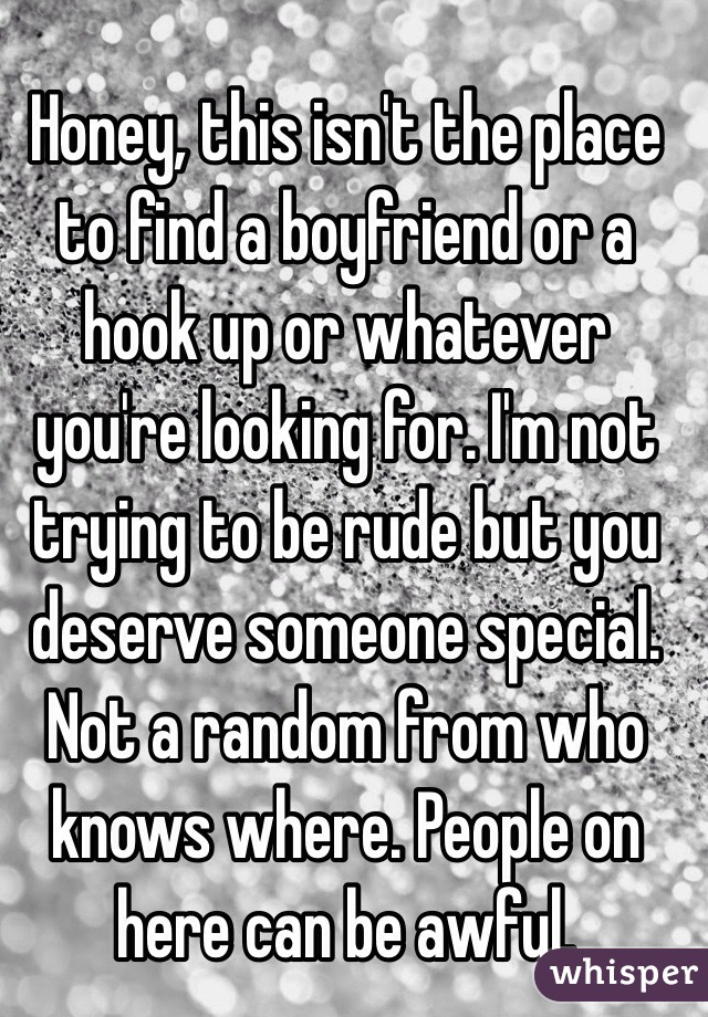 Honey, this isn't the place to find a boyfriend or a hook up or whatever you're looking for. I'm not trying to be rude but you deserve someone special. Not a random from who knows where. People on here can be awful. 