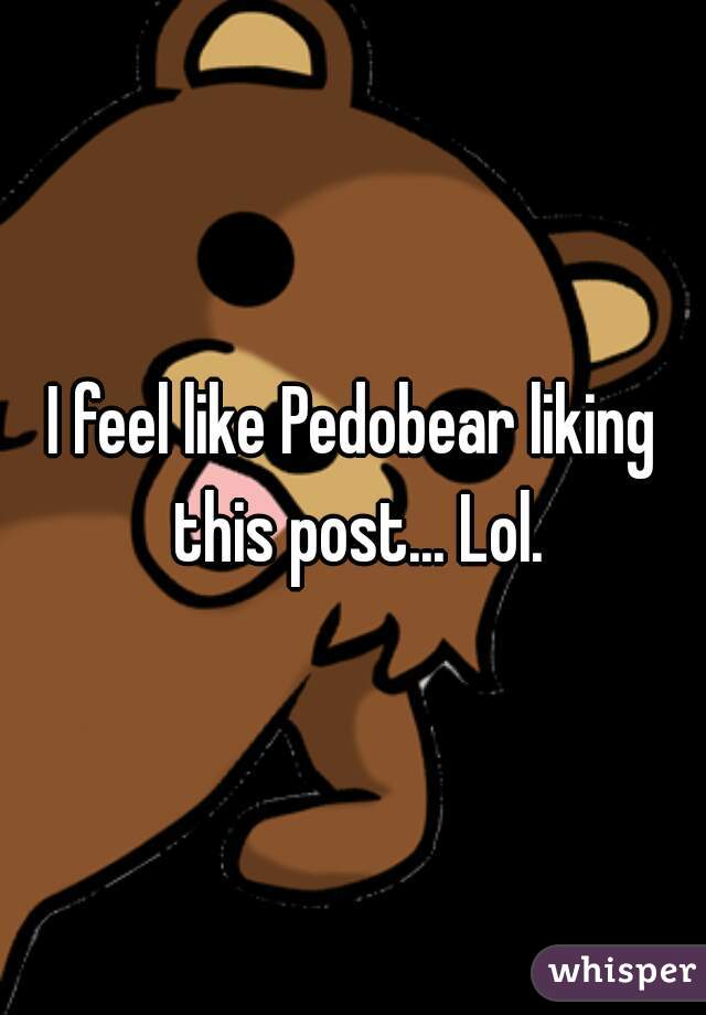 I feel like Pedobear liking this post... Lol.