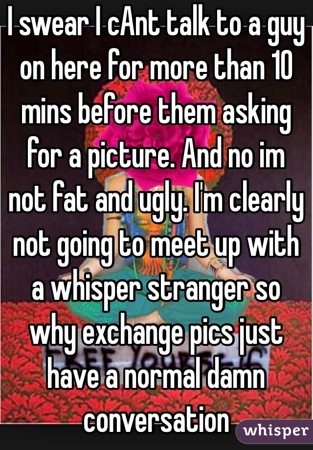 I swear I cAnt talk to a guy on here for more than 10 mins before them asking for a picture. And no im not fat and ugly. I'm clearly not going to meet up with a whisper stranger so why exchange pics just have a normal damn conversation 