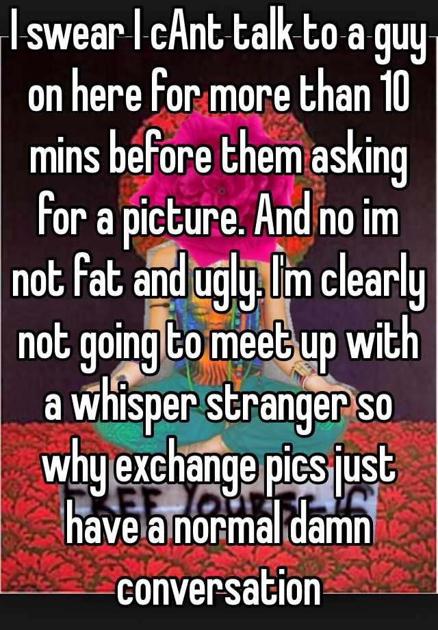 I swear I cAnt talk to a guy on here for more than 10 mins before them asking for a picture. And no im not fat and ugly. I'm clearly not going to meet up with a whisper stranger so why exchange pics just have a normal damn conversation 