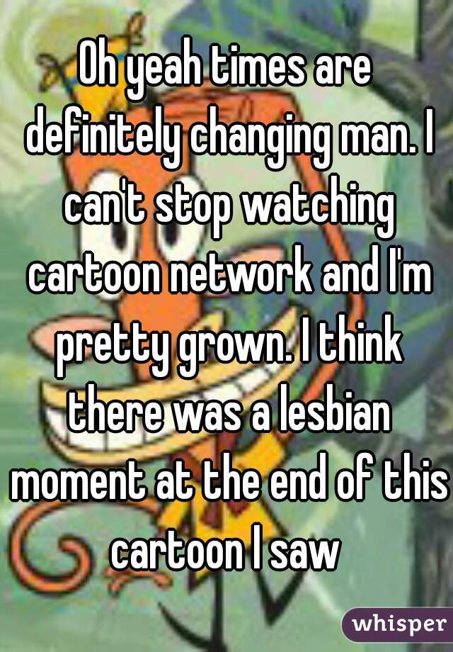 Oh yeah times are definitely changing man. I can't stop watching cartoon network and I'm pretty grown. I think there was a lesbian moment at the end of this cartoon I saw 