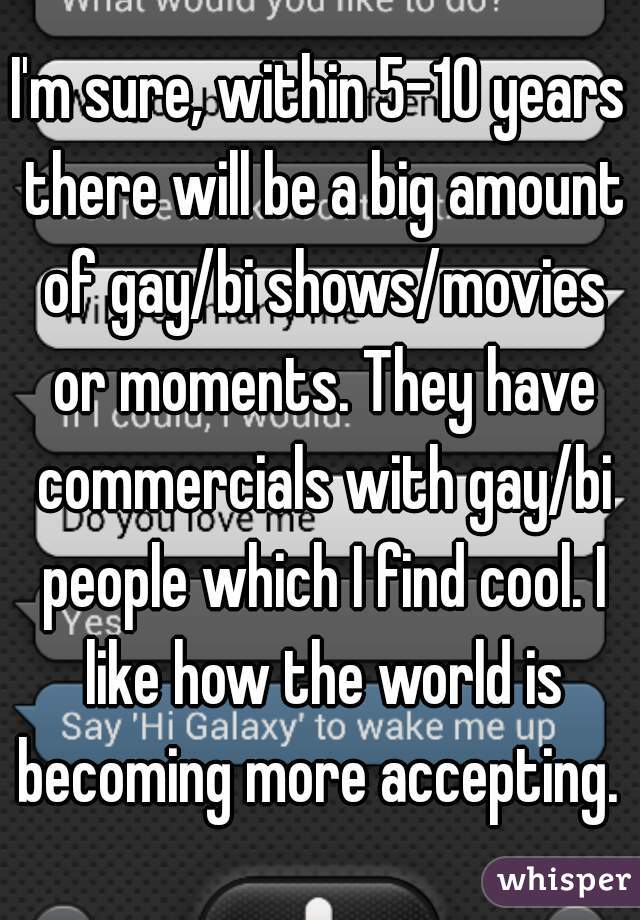 I'm sure, within 5-10 years there will be a big amount of gay/bi shows/movies or moments. They have commercials with gay/bi people which I find cool. I like how the world is becoming more accepting. 