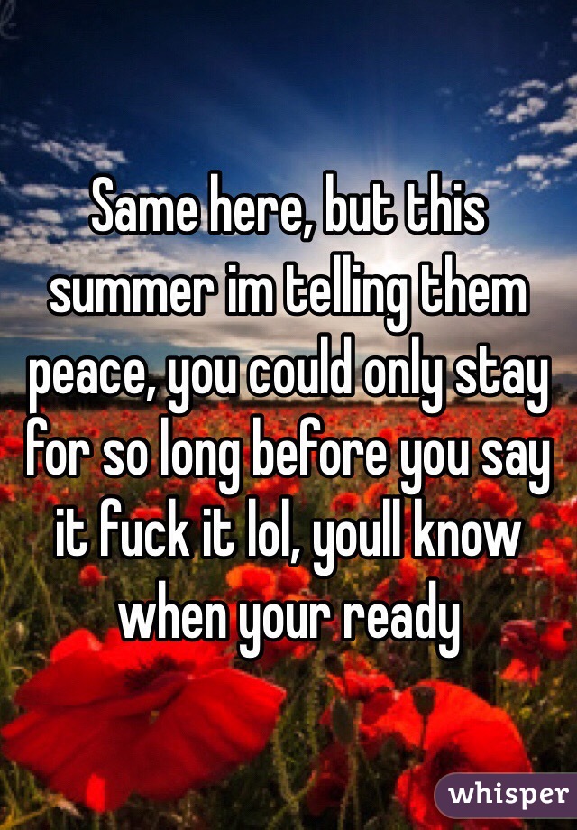 Same here, but this summer im telling them peace, you could only stay for so long before you say it fuck it lol, youll know when your ready