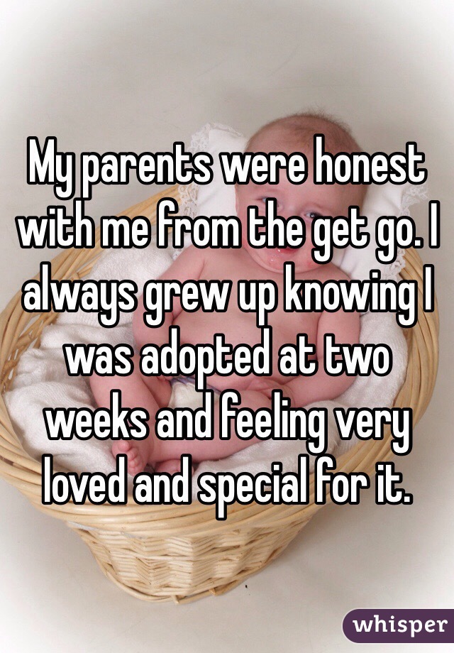 My parents were honest with me from the get go. I always grew up knowing I was adopted at two weeks and feeling very loved and special for it. 