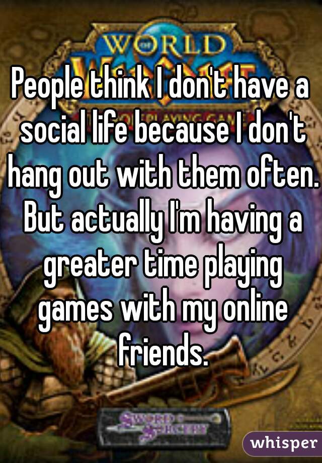 People think I don't have a social life because I don't hang out with them often. But actually I'm having a greater time playing games with my online friends.