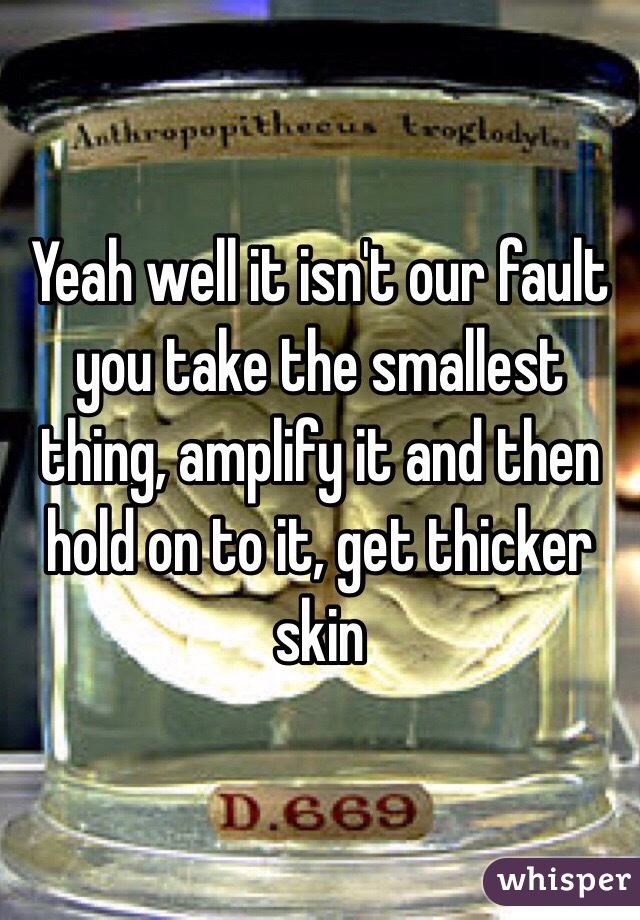 Yeah well it isn't our fault you take the smallest thing, amplify it and then hold on to it, get thicker skin 