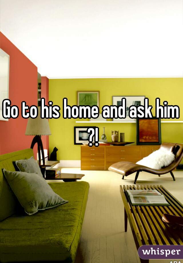 Go to his home and ask him ?!