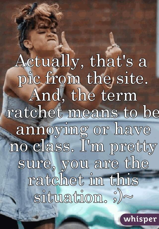 Actually, that's a pic from the site. And, the term ratchet means to be annoying or have no class. I'm pretty sure, you are the ratchet in this situation. ;)~