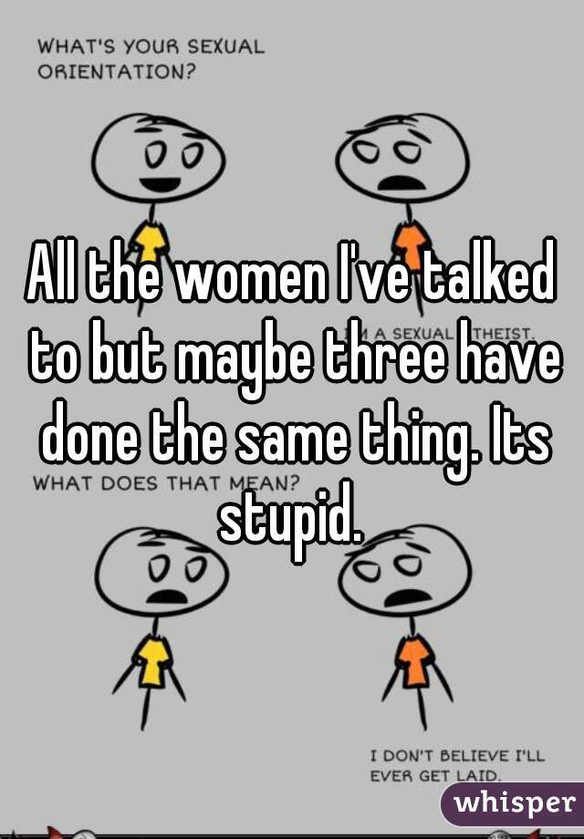 All the women I've talked to but maybe three have done the same thing. Its stupid. 