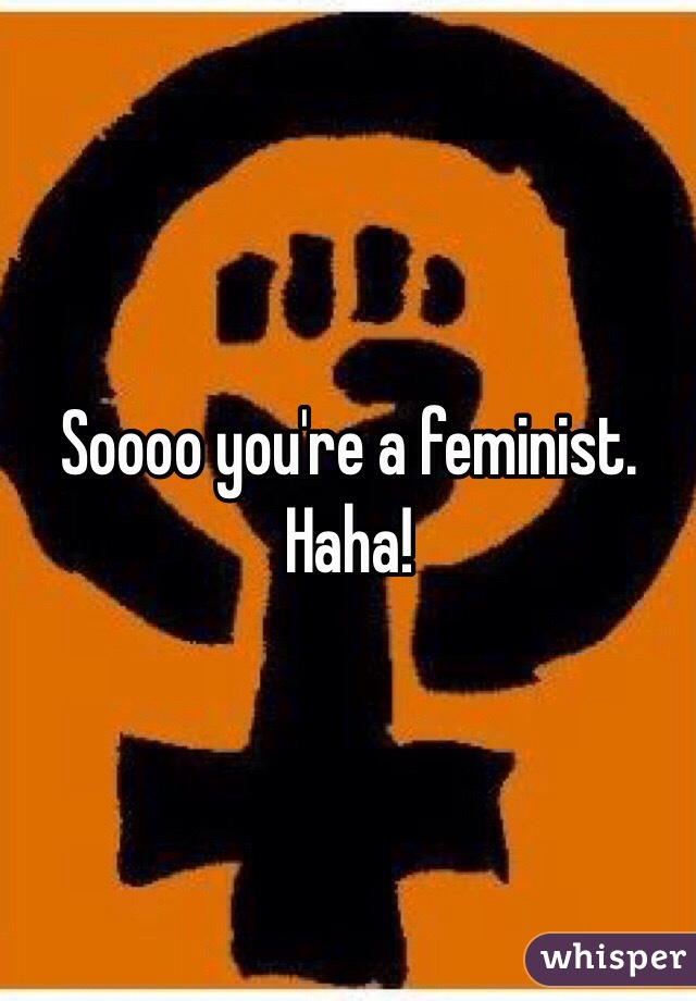 Soooo you're a feminist. Haha!