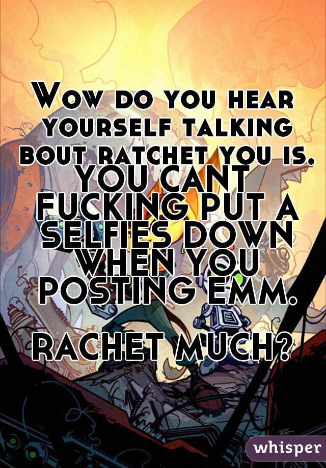 Wow do you hear yourself talking bout ratchet you is.
YOU CANT FUCKING PUT A SELFIES DOWN WHEN YOU POSTING EMM.

RACHET MUCH?