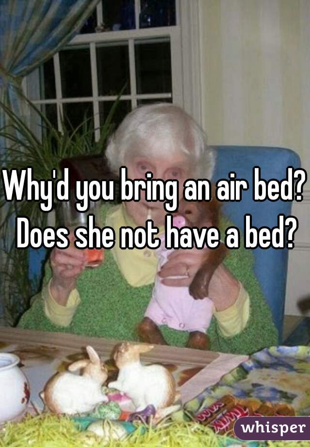 Why'd you bring an air bed? Does she not have a bed?