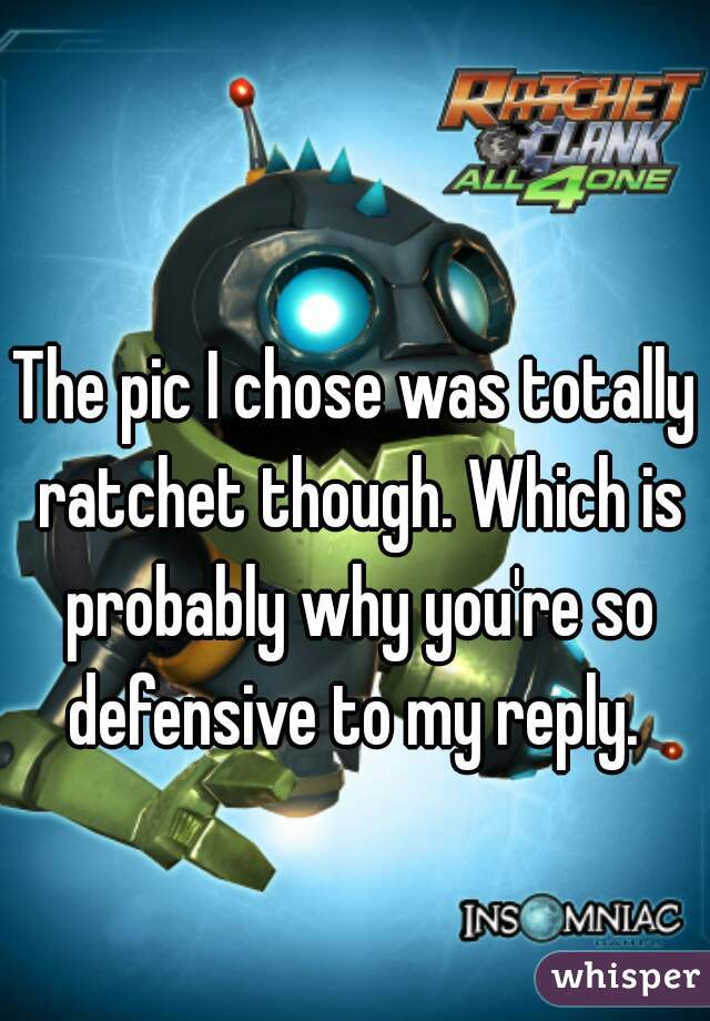 The pic I chose was totally ratchet though. Which is probably why you're so defensive to my reply. 