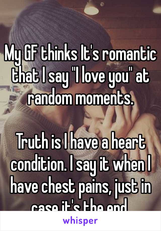 My GF thinks It's romantic that I say "I love you" at random moments.

Truth is I have a heart condition. I say it when I have chest pains, just in case it's the end.