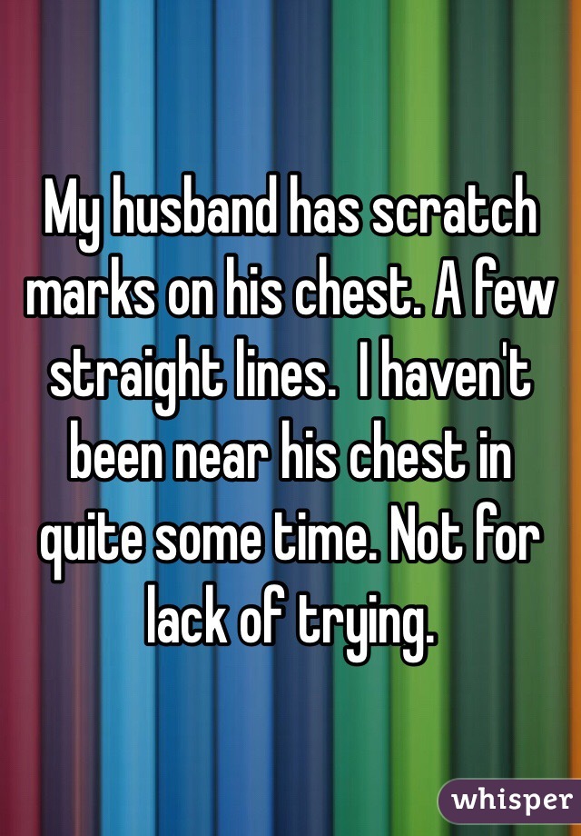 My husband has scratch marks on his chest. A few straight lines.  I haven't been near his chest in quite some time. Not for lack of trying. 