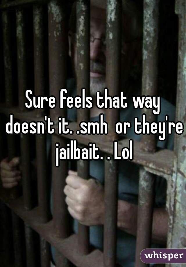 Sure feels that way doesn't it. .smh  or they're jailbait. . Lol