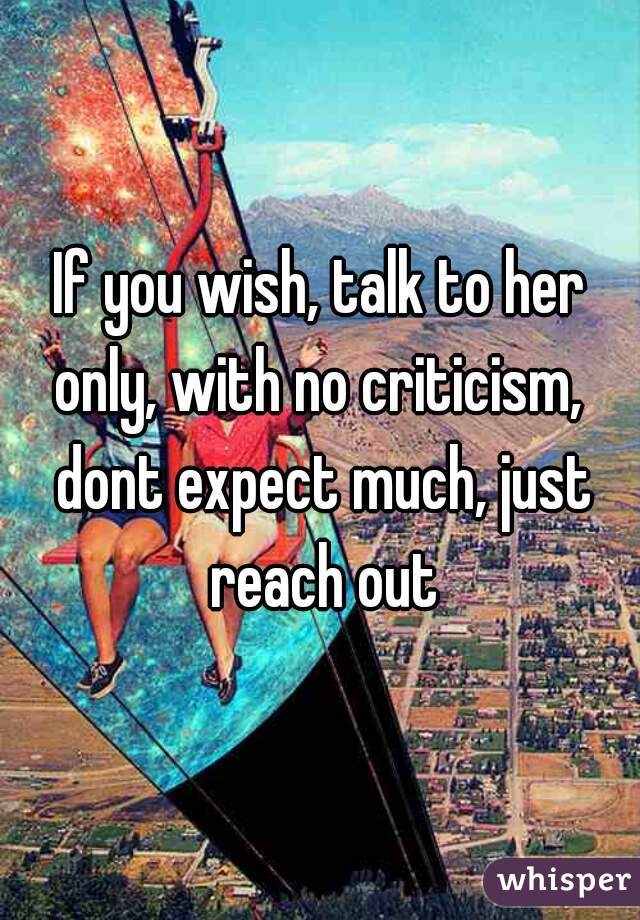 If you wish, talk to her only, with no criticism,  dont expect much, just reach out