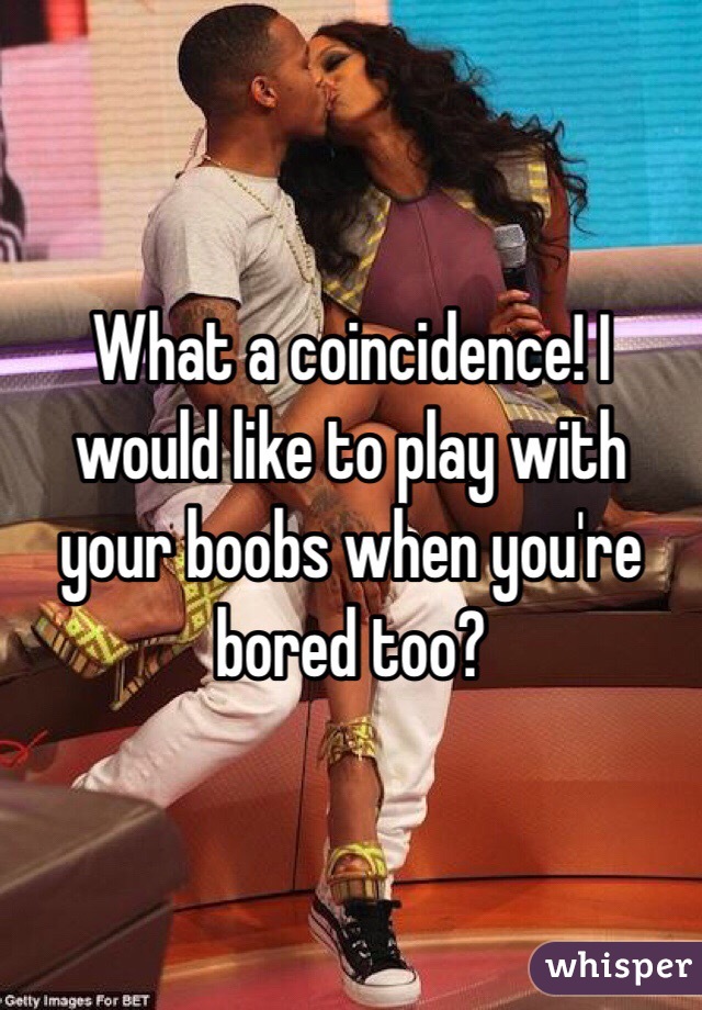 What a coincidence! I would like to play with your boobs when you're bored too?