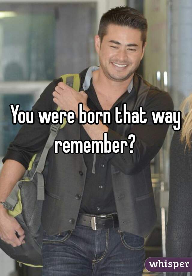 You were born that way remember? 