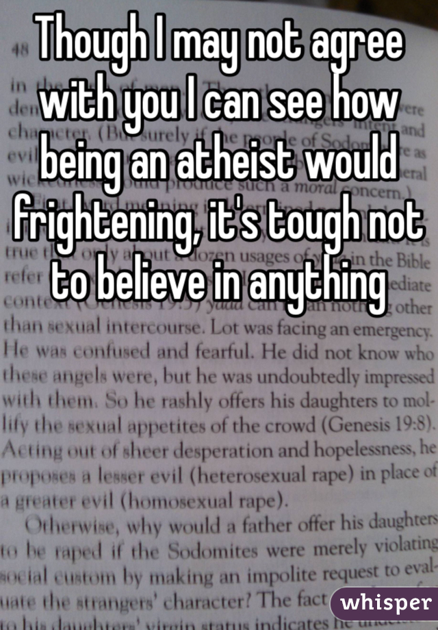Though I may not agree with you I can see how being an atheist would frightening, it's tough not to believe in anything