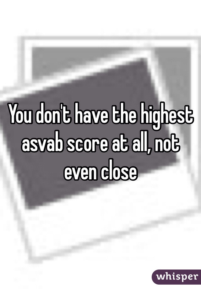 You don't have the highest asvab score at all, not even close 