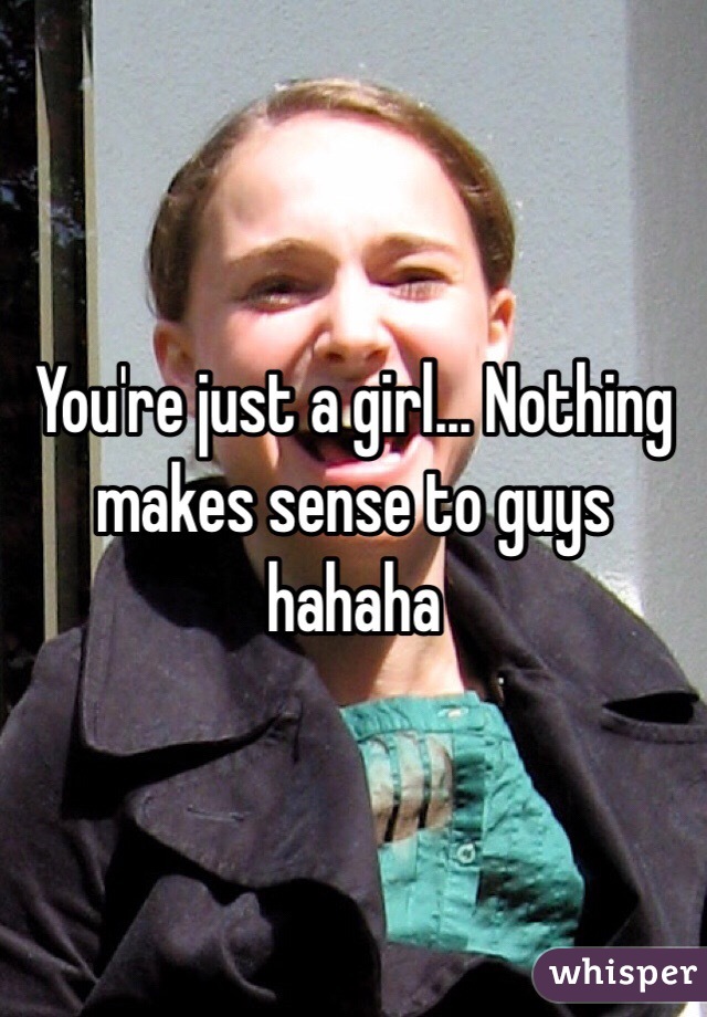 You're just a girl... Nothing makes sense to guys hahaha