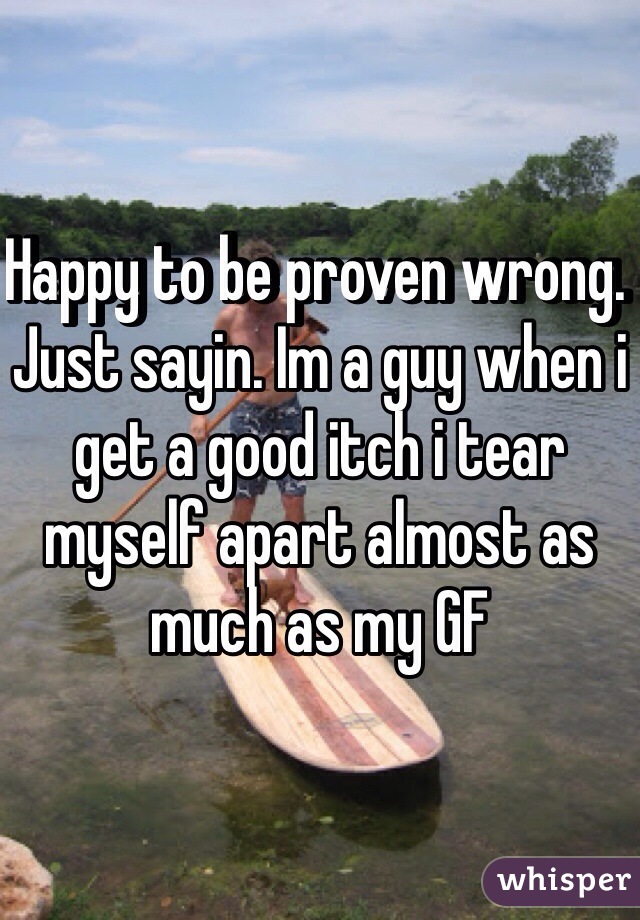 Happy to be proven wrong.  Just sayin. Im a guy when i get a good itch i tear myself apart almost as much as my GF